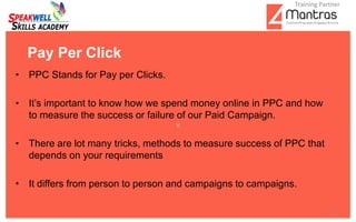• PPC Stands for Pay per Clicks.
• It’s important to know how we spend money online in PPC and how
to measure the success or failure of our Paid Campaign.
• There are lot many tricks, methods to measure success of PPC that
depends on your requirements
• It differs from person to person and campaigns to campaigns.
Pay Per Click
6
Training Partner
 