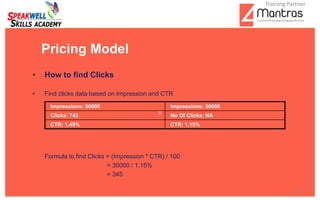 • How to find Clicks
• Find clicks data based on Impression and CTR
Formula to find Clicks = (Impression * CTR) / 100
= 30000 / 1.15%
= 345
Pricing Model
Impressions: 50000 Impressions: 30000
Clicks: 743 No Of Clicks: NA
CTR: 1.49% CTR: 1.15%
8
Training Partner
 
