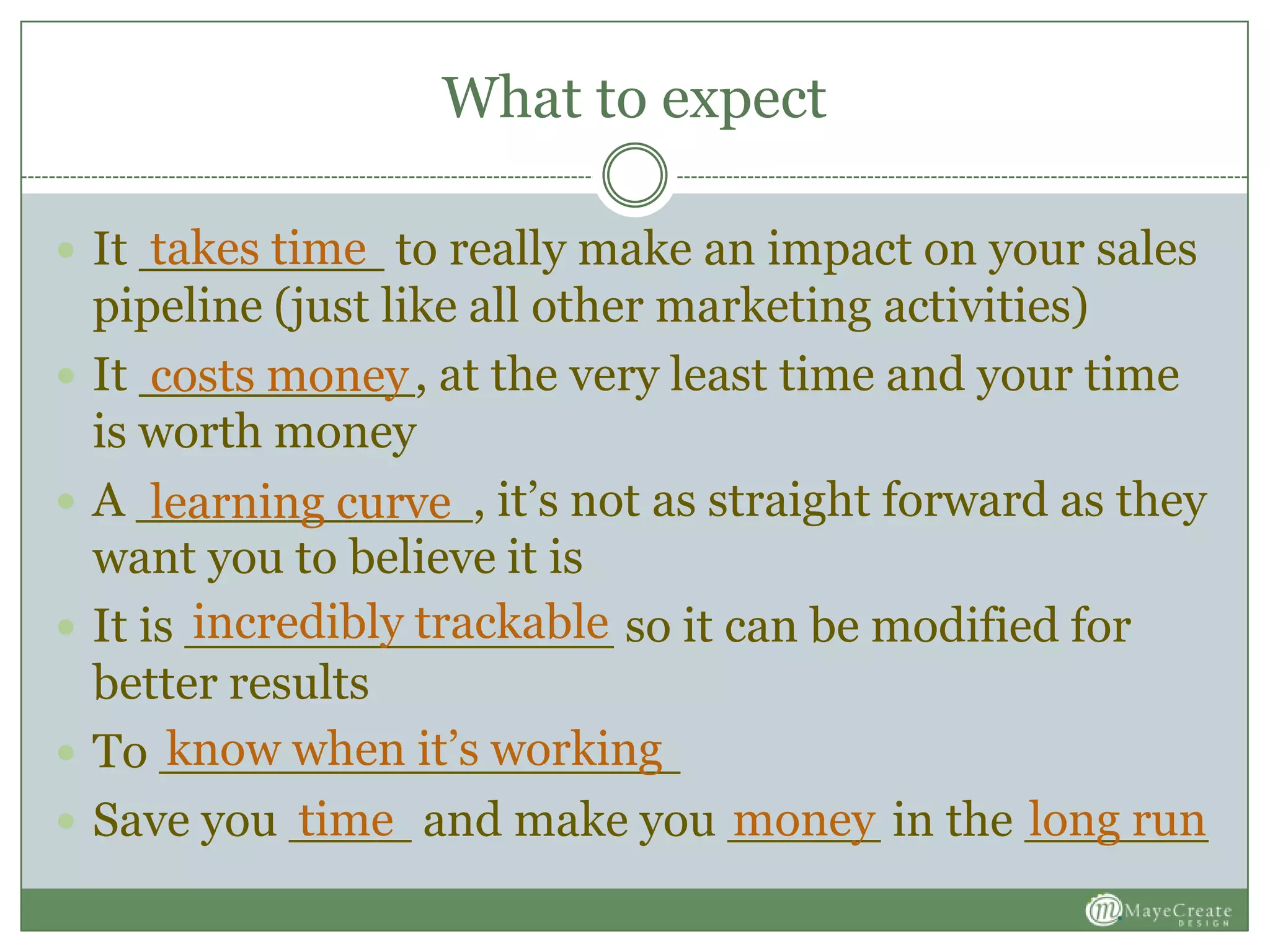 What to expect
 It ________ to really make an impact on your sales
pipeline (just like all other marketing activities)
 It _________, at the very least time and your time
is worth money
 A ___________, it’s not as straight forward as they
want you to believe it is
 It is ______________ so it can be modified for
better results
 To _________________
 Save you ____ and make you _____ in the ______
takes time
costs money
learning curve
incredibly trackable
know when it’s working
time money long run
 