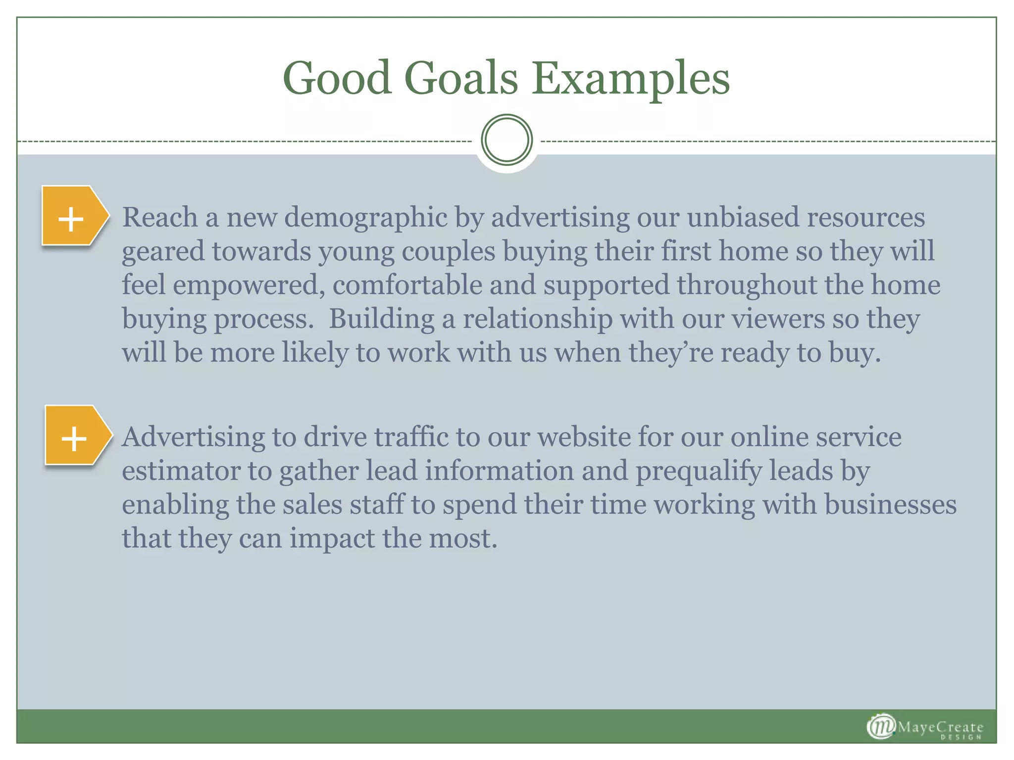 Good Goals Examples
 Reach a new demographic by advertising our unbiased resources
geared towards young couples buying their first home so they will
feel empowered, comfortable and supported throughout the home
buying process. Building a relationship with our viewers so they
will be more likely to work with us when they’re ready to buy.
 Advertising to drive traffic to our website for our online service
estimator to gather lead information and prequalify leads by
enabling the sales staff to spend their time working with businesses
that they can impact the most.
+
+
 