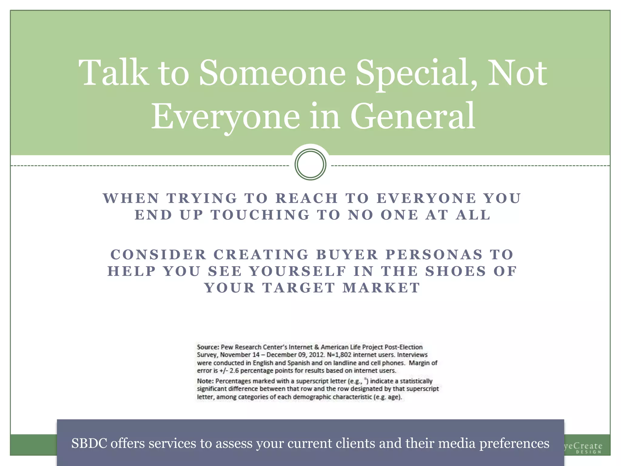W H E N T R Y I N G T O R E A C H T O E V E R Y O N E Y O U
E N D U P T O U C H I N G T O N O O N E A T A L L
C O N S I D E R C R E A T I N G B U Y E R P E R S O N A S T O
H E L P Y O U S E E Y O U R S E L F I N T H E S H O E S O F
Y O U R T A R G E T M A R K E T
Talk to Someone Special, Not
Everyone in General
SBDC offers services to assess your current clients and their media preferences
 
