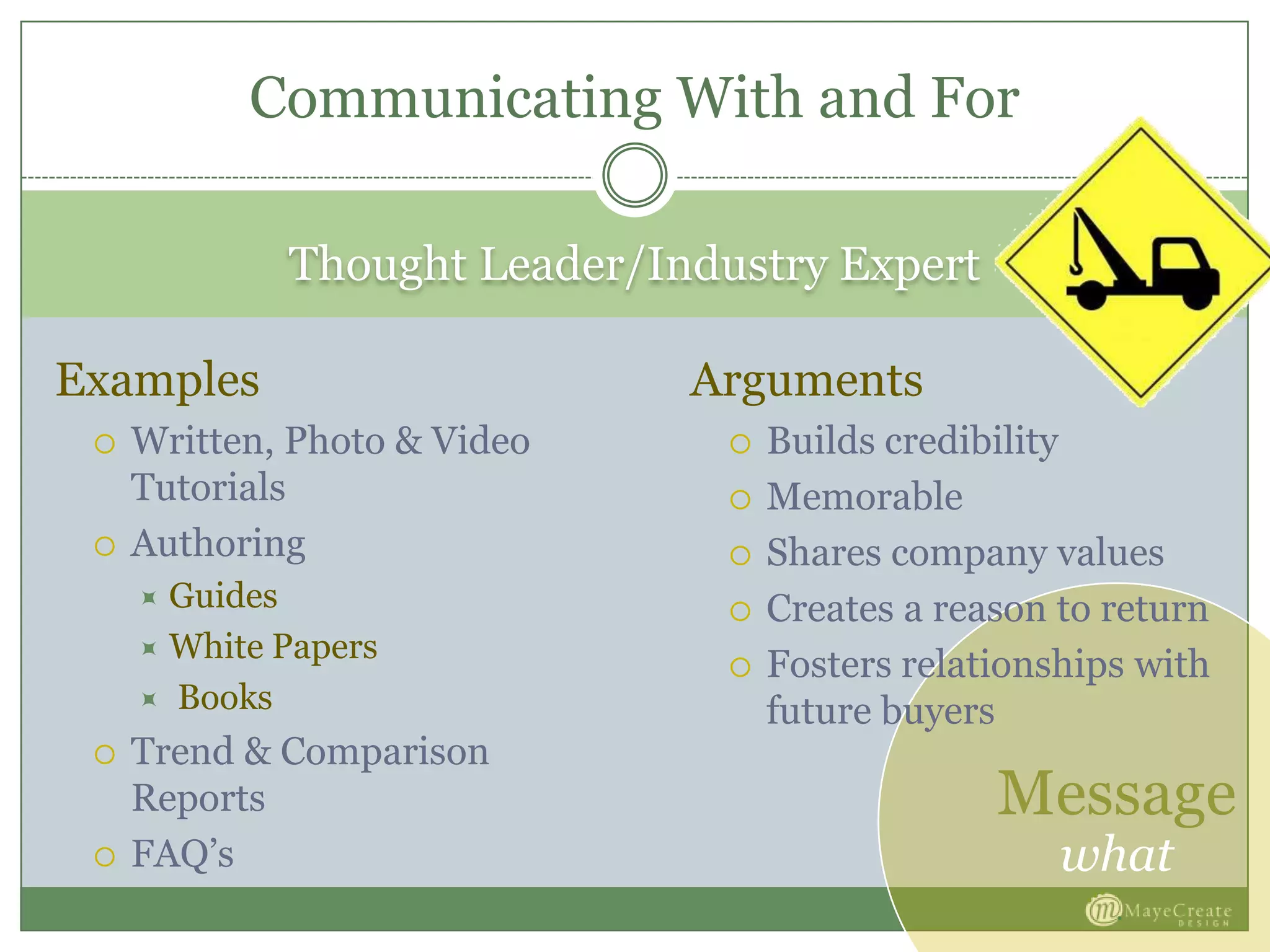 Message
what
Thought Leader/Industry Expert
Examples
 Written, Photo & Video
Tutorials
 Authoring
 Guides
 White Papers
 Books
 Trend & Comparison
Reports
 FAQ’s
Arguments
 Builds credibility
 Memorable
 Shares company values
 Creates a reason to return
 Fosters relationships with
future buyers
Communicating With and For
 