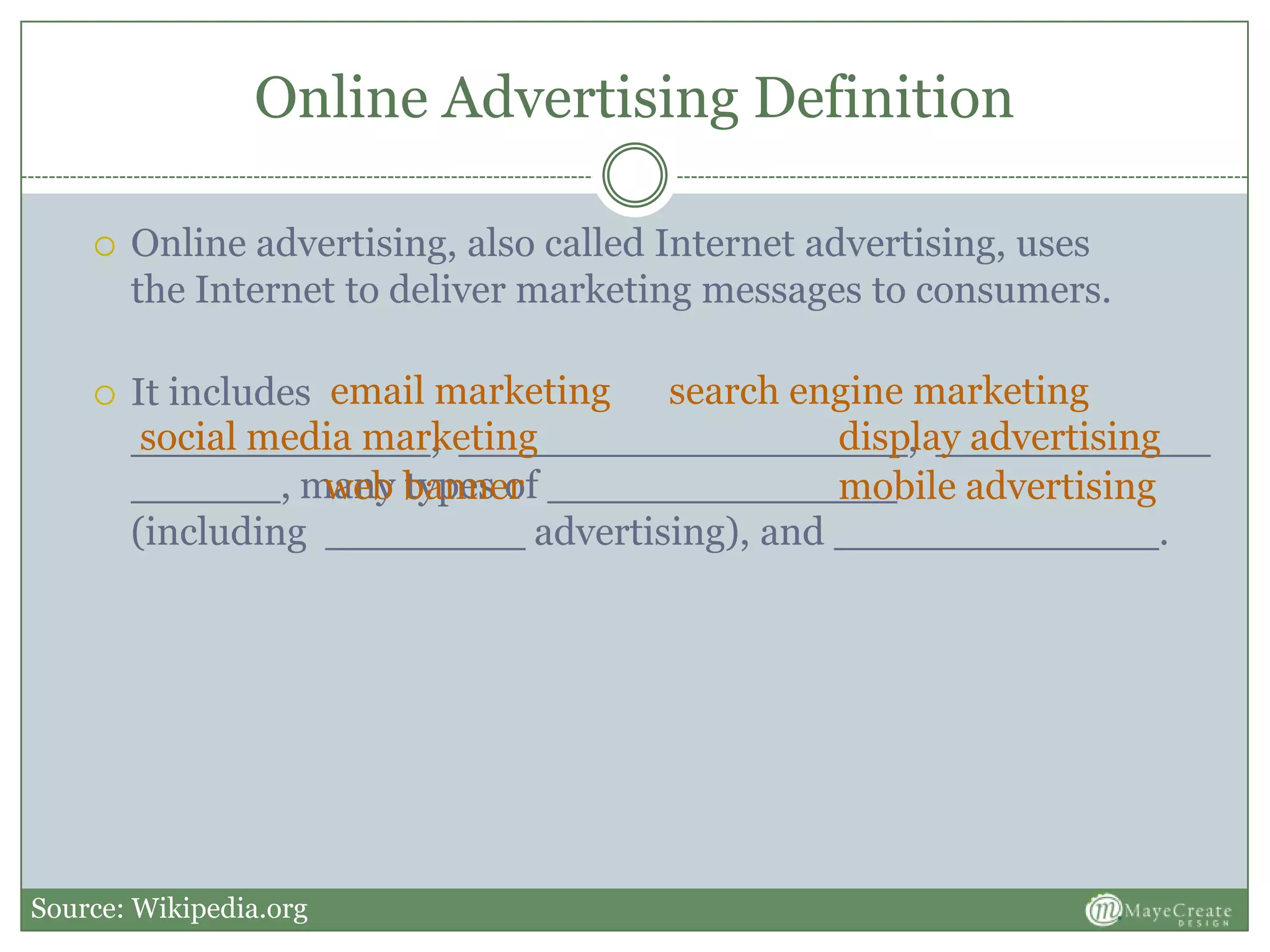 Online Advertising Definition
 Online advertising, also called Internet advertising, uses
the Internet to deliver marketing messages to consumers.
 It includes
____________, __________________, ___________
______, many types of ______________
(including ________ advertising), and _____________.
email marketing search engine marketing
social media marketing display advertising
mobile advertisingweb banner
Source: Wikipedia.org
 