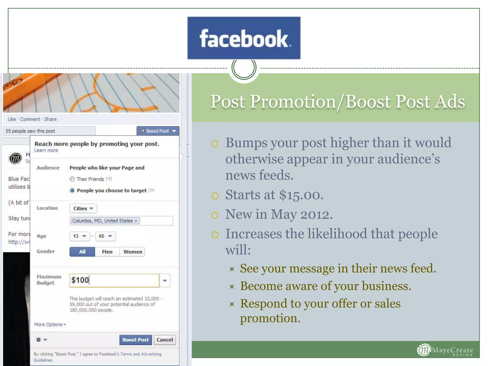 Post Promotion/Boost Post Ads
 Bumps your post higher than it would
otherwise appear in your audience’s
news feeds.
 Starts at $15.00.
 New in May 2012.
 Increases the likelihood that people
will:
 See your message in their news feed.
 Become aware of your business.
 Respond to your offer or sales
promotion.
 