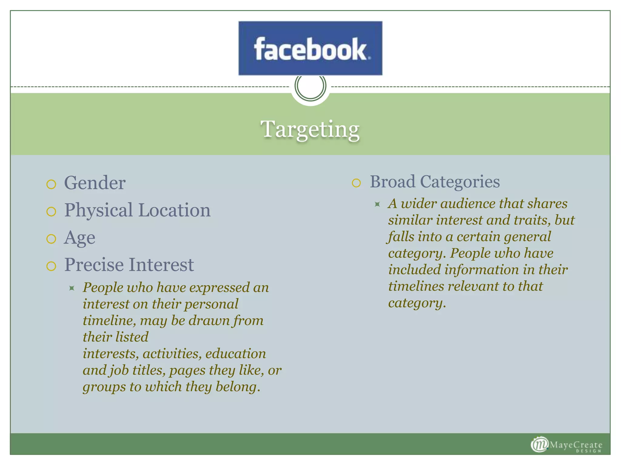 Targeting
 Gender
 Physical Location
 Age
 Precise Interest
 People who have expressed an
interest on their personal
timeline, may be drawn from
their listed
interests, activities, education
and job titles, pages they like, or
groups to which they belong.
 Broad Categories
 A wider audience that shares
similar interest and traits, but
falls into a certain general
category. People who have
included information in their
timelines relevant to that
category.
 
