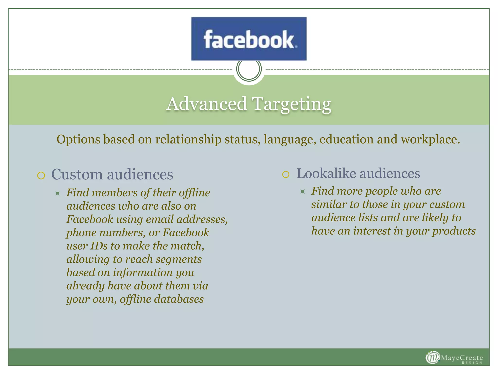 Advanced Targeting
 Custom audiences
 Find members of their offline
audiences who are also on
Facebook using email addresses,
phone numbers, or Facebook
user IDs to make the match,
allowing to reach segments
based on information you
already have about them via
your own, offline databases
 Lookalike audiences
 Find more people who are
similar to those in your custom
audience lists and are likely to
have an interest in your products
Options based on relationship status, language, education and workplace.
 