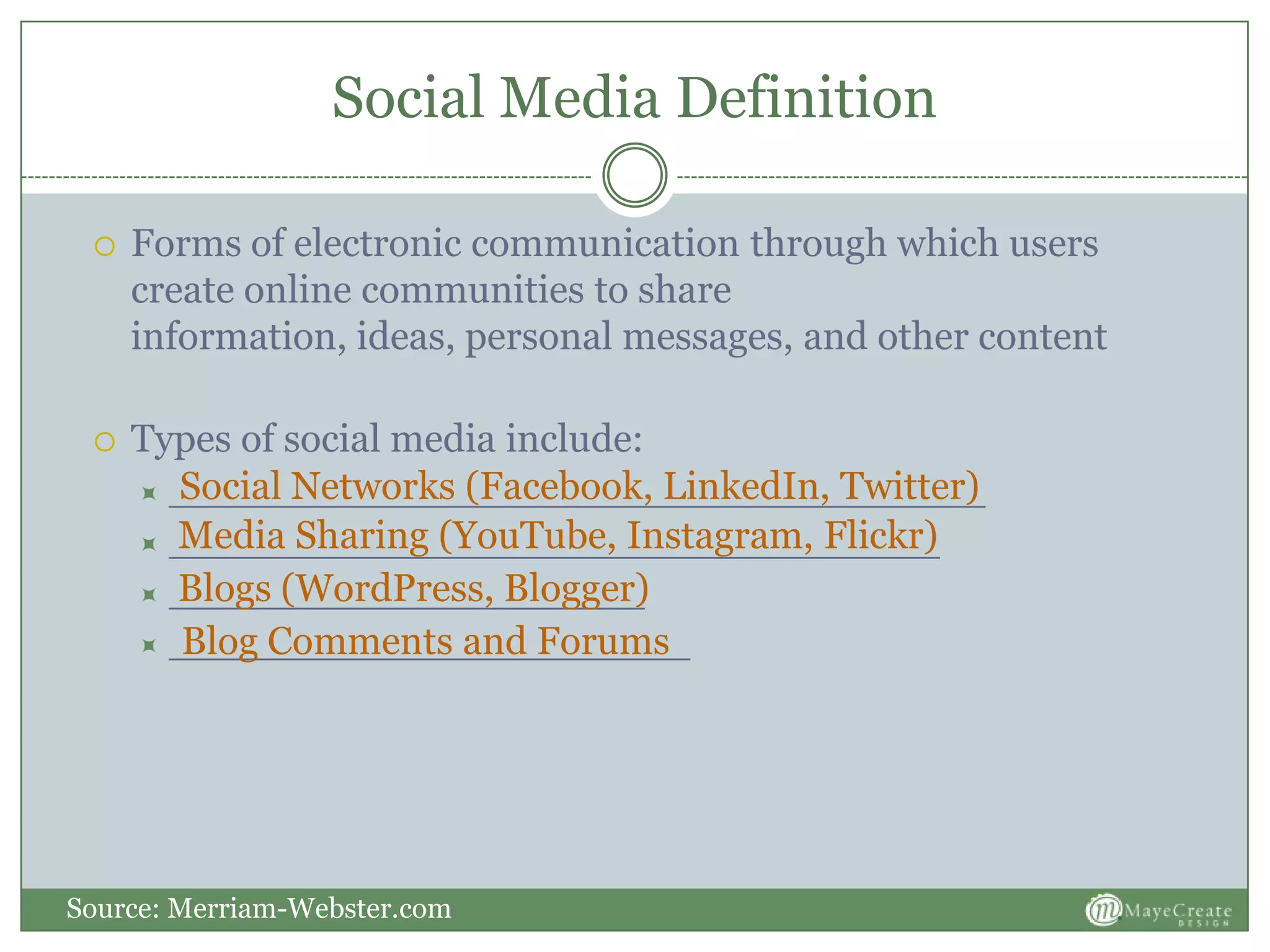 Social Media Definition
 Forms of electronic communication through which users
create online communities to share
information, ideas, personal messages, and other content
 Types of social media include:
 ____________________________________
 __________________________________
 _____________________
 _______________________
Source: Merriam-Webster.com
Social Networks (Facebook, LinkedIn, Twitter)
Media Sharing (YouTube, Instagram, Flickr)
Blogs (WordPress, Blogger)
Blog Comments and Forums
 
