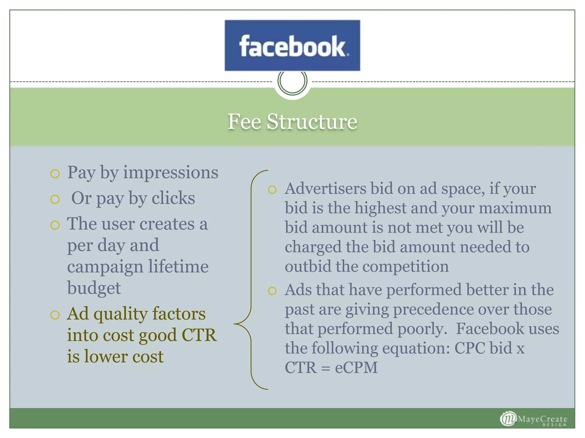 Fee Structure
 Pay by impressions
 Or pay by clicks
 The user creates a
per day and
campaign lifetime
budget
 Ad quality factors
into cost good CTR
is lower cost
 Advertisers bid on ad space, if your
bid is the highest and your maximum
bid amount is not met you will be
charged the bid amount needed to
outbid the competition
 Ads that have performed better in the
past are giving precedence over those
that performed poorly. Facebook uses
the following equation: CPC bid x
CTR = eCPM
 