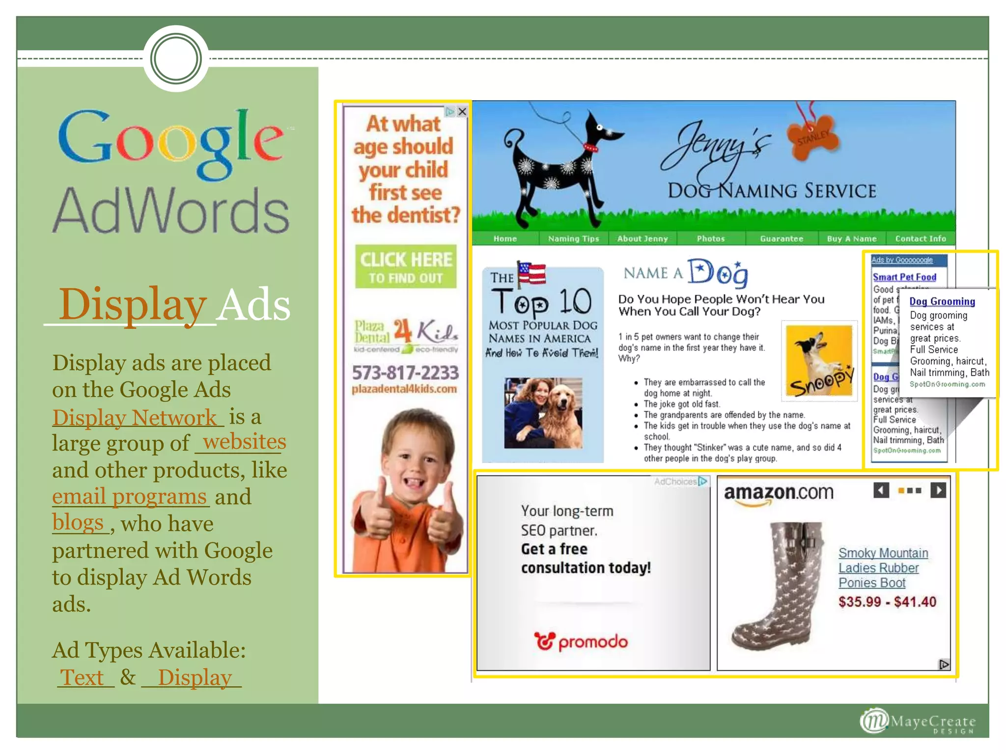 ______Ads
Display ads are placed
on the Google Ads
____________ is a
large group of ______
and other products, like
___________ and
____, who have
partnered with Google
to display Ad Words
ads.
Ad Types Available:
____ & _______
Display
Display Network
websites
email programs
blogs
DisplayText
 