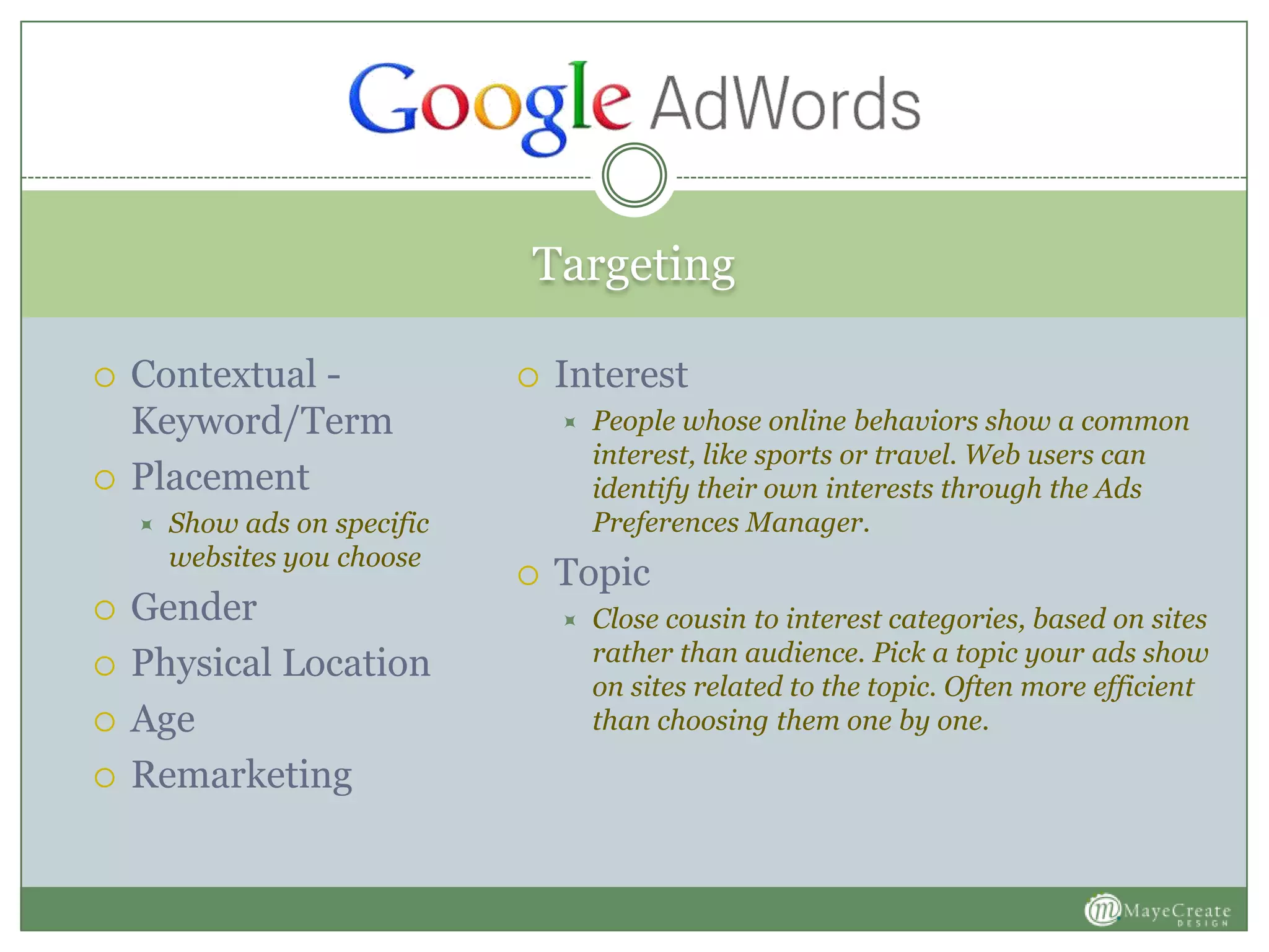 Targeting
 Contextual -
Keyword/Term
 Placement
 Show ads on specific
websites you choose
 Gender
 Physical Location
 Age
 Remarketing
 Interest
 People whose online behaviors show a common
interest, like sports or travel. Web users can
identify their own interests through the Ads
Preferences Manager.
 Topic
 Close cousin to interest categories, based on sites
rather than audience. Pick a topic your ads show
on sites related to the topic. Often more efficient
than choosing them one by one.
 