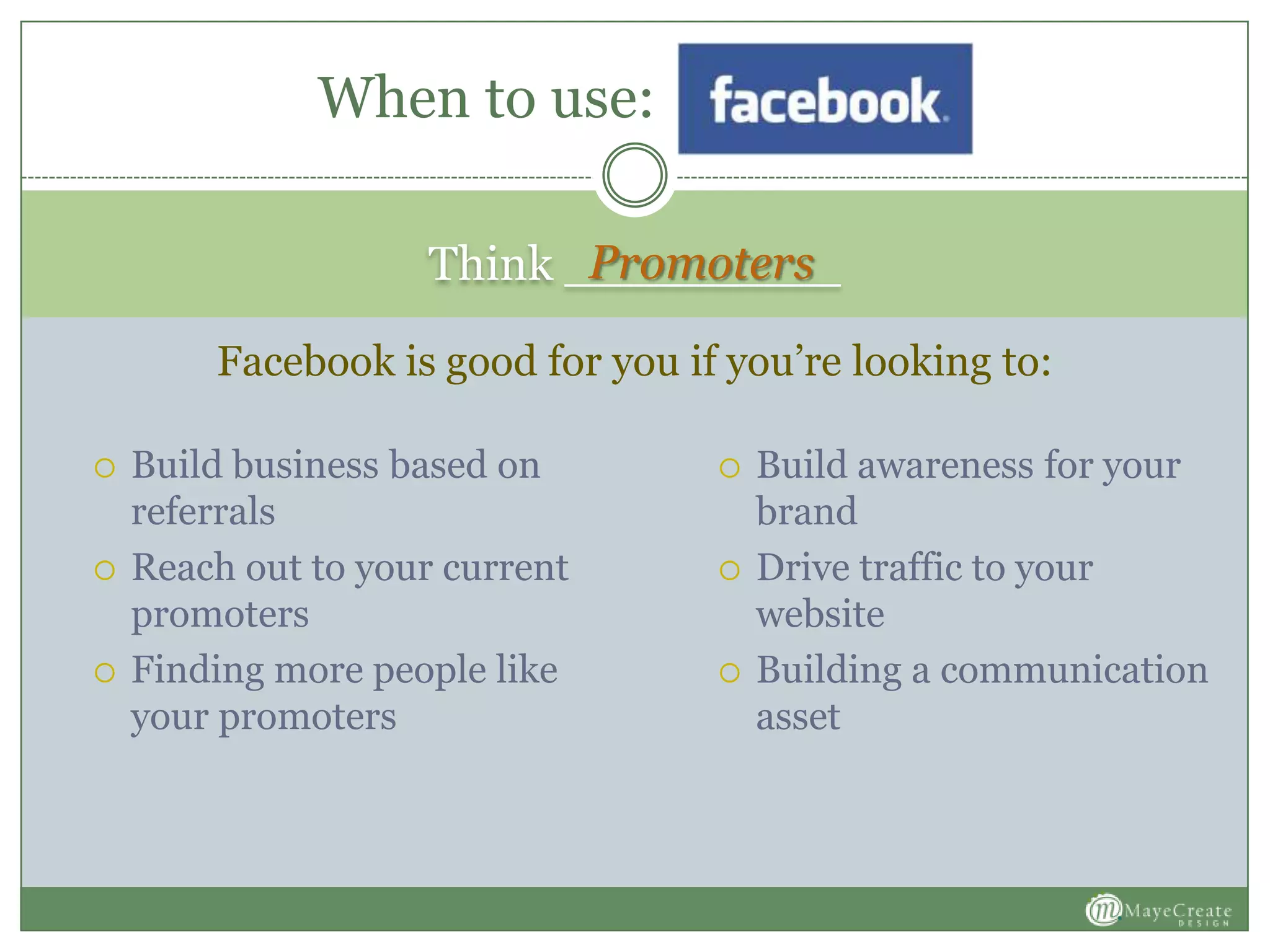 Think _________
 Build business based on
referrals
 Reach out to your current
promoters
 Finding more people like
your promoters
 Build awareness for your
brand
 Drive traffic to your
website
 Building a communication
asset
When to use:
Facebook is good for you if you’re looking to:
Promoters
 
