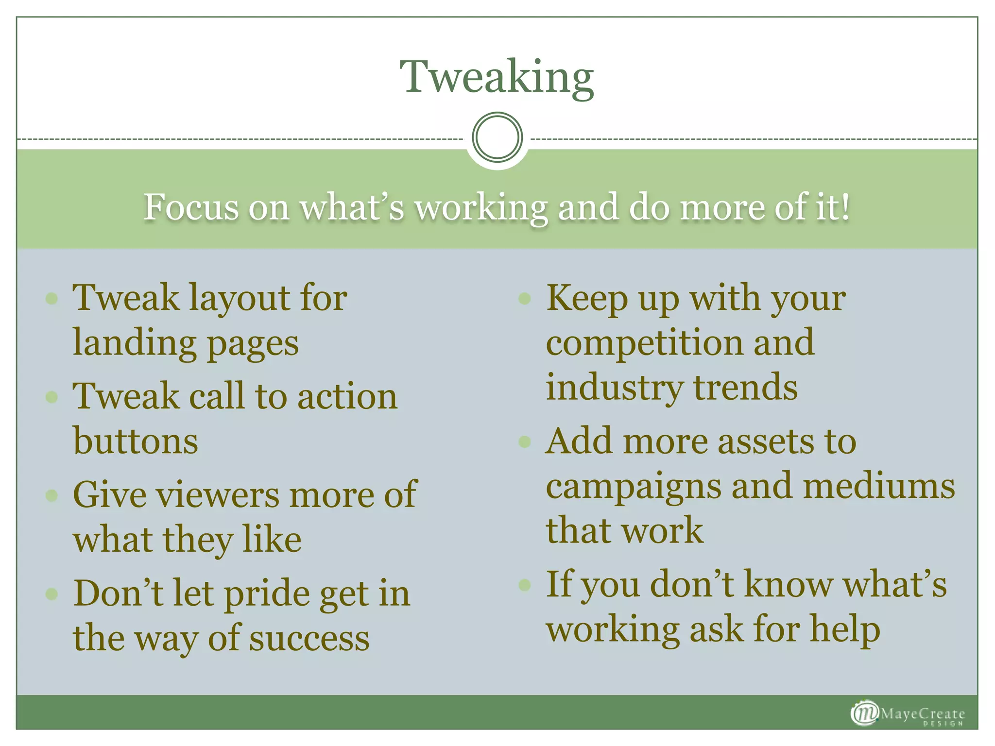 Focus on what’s working and do more of it!
 Tweak layout for
landing pages
 Tweak call to action
buttons
 Give viewers more of
what they like
 Don’t let pride get in
the way of success
 Keep up with your
competition and
industry trends
 Add more assets to
campaigns and mediums
that work
 If you don’t know what’s
working ask for help
Tweaking
 