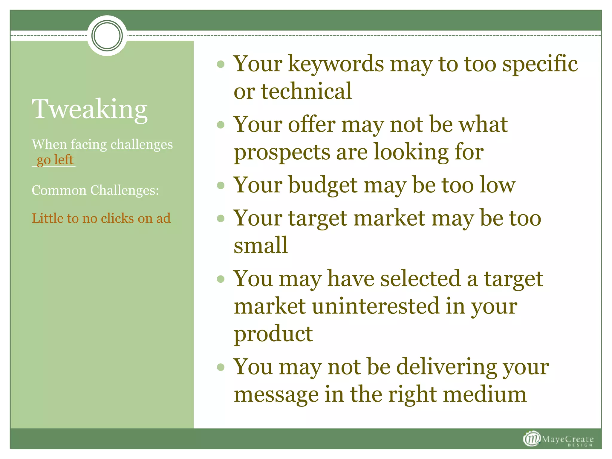 When facing challenges
_____
Tweaking
Common Challenges:
Little to no clicks on ad
 Your keywords may to too specific
or technical
 Your offer may not be what
prospects are looking for
 Your budget may be too low
 Your target market may be too
small
 You may have selected a target
market uninterested in your
product
 You may not be delivering your
message in the right medium
go left
 