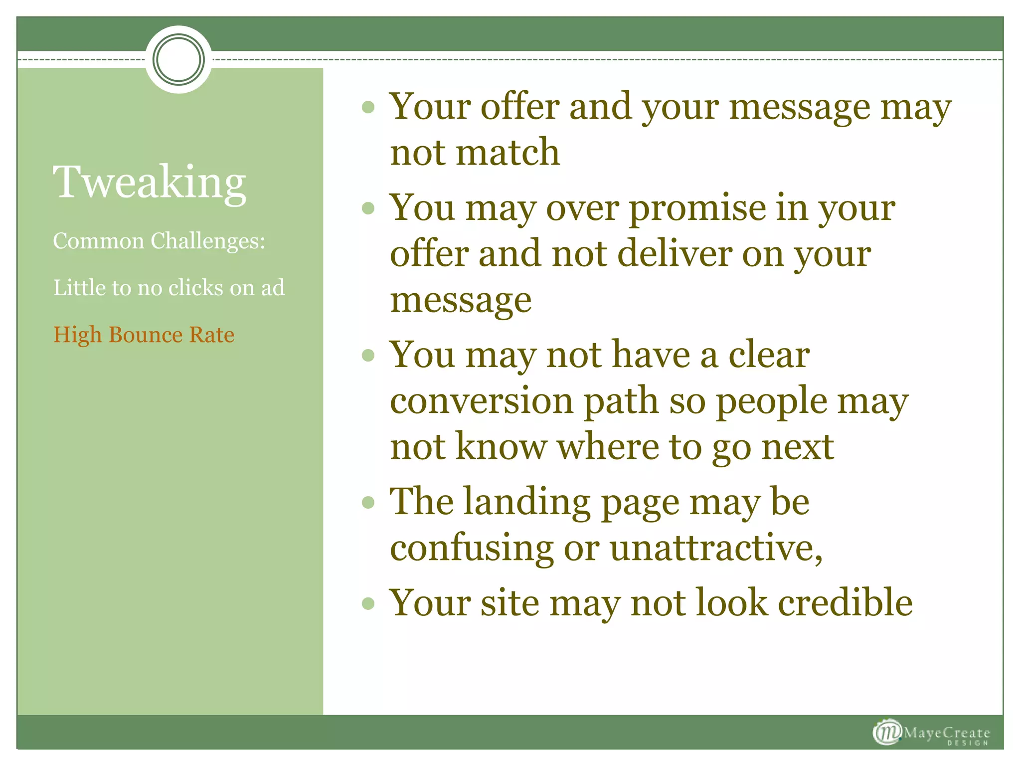 Tweaking
Common Challenges:
Little to no clicks on ad
High Bounce Rate
 Your offer and your message may
not match
 You may over promise in your
offer and not deliver on your
message
 You may not have a clear
conversion path so people may
not know where to go next
 The landing page may be
confusing or unattractive,
 Your site may not look credible
 