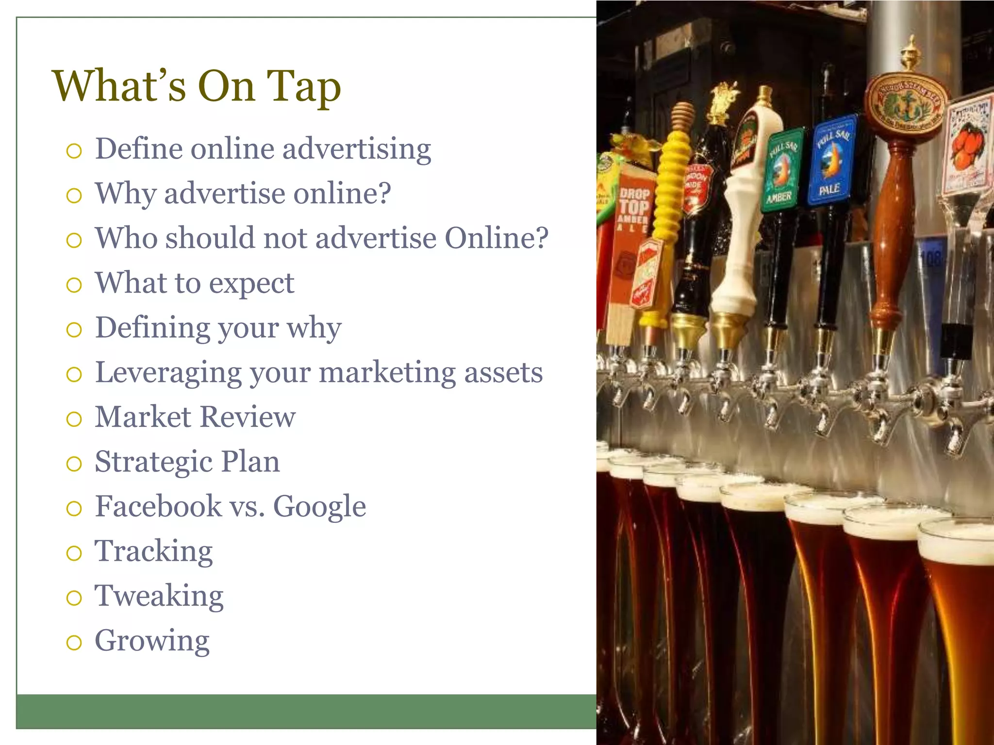 What’s On Tap
 Define online advertising
 Why advertise online?
 Who should not advertise Online?
 What to expect
 Defining your why
 Leveraging your marketing assets
 Market Review
 Strategic Plan
 Facebook vs. Google
 Tracking
 Tweaking
 Growing
 