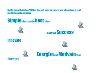 Multichannel - Online/Offline doesn’t exist anymore, you should run a real
multichannel campaign


Simple ideas can be best ideas

                                       Surf Viral   Success
Innovate


                             Energize and Motivate Your
Supporters
 