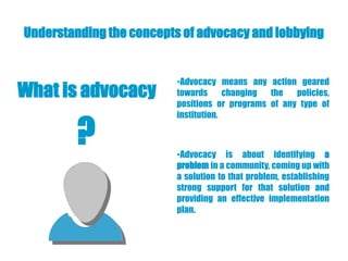 Understanding the concepts of advocacy and lobbying


                          •Advocacy means any action geared
What is advocacy          towards      changing the   policies,
                          positions or programs of any type of
                          institution.

         ?                •Advocacy is about identifying a
                          problem in a community, coming up with
                          a solution to that problem, establishing
                          strong support for that solution and
                          providing an effective implementation
                          plan.
 