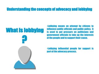 Understanding the concepts of advocacy and lobbying



                       •Lobbying means an attempt by citizens to

What is lobbying       influence public officials and public policy. It
                       is used to put pressure on politicians and



         ?
                       government officials to take up the interests
                       of the people and to support their cause.



                       •Lobbying influential people for support is
                       part of the advocacy process.
 