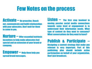 Few Notes on the process
Activate – Be proactive. Reach              Listen –        The first step involved in
out, communicate and build relationships    moving passive social media connections
with your advocates. Don’t wait for them    towards some level of engagement is to
to come to you.                             understand their information needs. What
                                            type of content do they want to consume?
                                            What conversations do they want to have?
Nurture – Offer essential/extrinsic
incentives to help make advocates feel
special and an extension of your brand or   Publish & Participate –
company.                                    Designing a content strategy that make you
                                            relevant is very important. Part of this
                                            publishing plan should include active
Empower – Help them help you                participation on behalf of your organization.
spread brand messages.                      Don’t just broadcast.
 