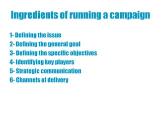 Ingredients of running a campaign
1- Defining the issue
2- Defining the general goal
3- Defining the specific objectives
4- Identifying key players
5- Strategic communication
6- Channels of delivery
 