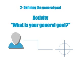 2- Defining the general goal

           Activity
“What is your general goal?”
 