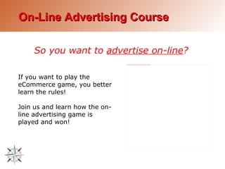 On-Line Advertising Course So you want to  advertise on-line ? If you want to play the eCommerce game, you better learn the rules! Join us and learn how the on-line advertising game is played and won! 