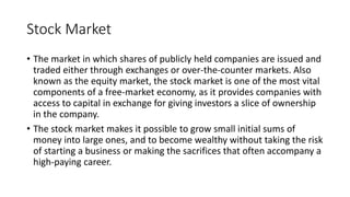 Stock Market
• The market in which shares of publicly held companies are issued and
traded either through exchanges or over-the-counter markets. Also
known as the equity market, the stock market is one of the most vital
components of a free-market economy, as it provides companies with
access to capital in exchange for giving investors a slice of ownership
in the company.
• The stock market makes it possible to grow small initial sums of
money into large ones, and to become wealthy without taking the risk
of starting a business or making the sacrifices that often accompany a
high-paying career.
 