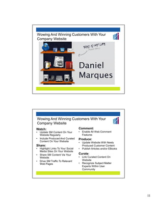 Wowing And Winning Customers With Your
Company Website




Wowing And Winning Customers With Your
Company Website
Watch:                               Comment:
•   Update SM Content On Your        •   Enable All Web Comment
    Website Regularly                    Features
                                     0




•   Include Produced And Curated     Produce:
    Content On Your Website          •   Update Website With Newly
Share:                                   Produced Customer Content
•   Highlight Links To Your Social   •   Publish Articles and/or EBooks
    Media Sites On Your Website
•   Share SM Content Via Your        Curate:
    Website                          •   Link Curated Content On
•   Drive SM Traffic To Relevant         Website
    Web Pages                        •   Recognize Subject Matter
                                         Experts Within User
                                         Community




                                                                          11
 