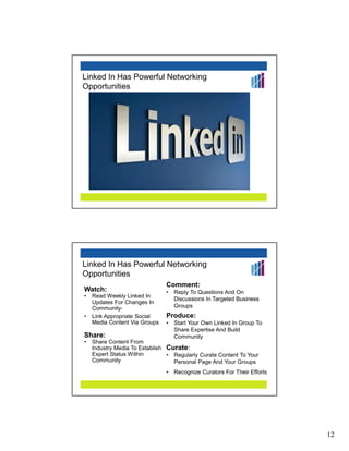 Linked In Has Powerful Networking
Opportunities




Linked In Has Powerful Networking
Opportunities
                               Comment:
Watch:                         •   Reply To Questions And On
•   Read Weekly Linked In
                                   Discussions In Targeted Business
    Updates For Changes In
    Community-                     Groups
                               0




•   Link Appropriate Social    Produce:
    Media Content Via Groups   •   Start Your Own Linked In Group To
                                   Share Expertise And Build
Share:                             Community
•   Share Content From
    Industry Media To Establish Curate:
    Expert Status Within        • Regularly Curate Content To Your
    Community                     Personal Page And Your Groups
                               •   Recognize Curators For Their Efforts




                                                                          12
 