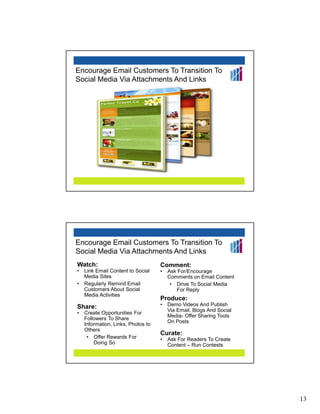 Encourage Email Customers To Transition To
Social Media Via Attachments And Links




Encourage Email Customers To Transition To
Social Media Via Attachments And Links
Watch:                              Comment:
•   Link Email Content to Social    •   Ask For/Encourage
    Media Sites                         Comments on Email Content
•   Regularly Remind Email               • Drive To Social Media
    Customers About Social                 For Reply
    Media Activities
                                    Produce:
Share:                              •   Demo Videos And Publish
                                        Via Email, Blogs And Social
•   Create Opportunities For
                                        Media- Offer Sharing Tools
    Followers To Share
                                        On Posts
    Information, Links, Photos to
    Others
                                    Curate:
     • Offer Rewards For            •   Ask For Readers To Create
        Doing So                        Content – Run Contests




                                                                      13
 