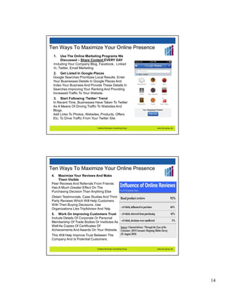 Ten Ways To Maximize Your Online Presence
 1.   Use The Online Marketing Programs We
      Discussed – Share Content EVERY DAY
 Including Your Company Blog, Facebook, Linked
 In, Twitter, Email Marketing
 2. Get Listed In Google Places
 Google Searches Prioritizes Local Results. Enter
 Your Businesses Details In Google Places And
 Index Your Business And Provide These Details In
 Searches Improving Your Ranking And Providing
 Increased Traffic To Your Website
 3. Start Following ‘Twitter’ Trend
 In Recent Time, Businesses Have Taken To Twitter
 As A Means Of Driving Traffic To Websites And
 Blogs.
 Add Links To Photos, Websites, Products, Offers
 Etc. To Drive Traffic From Your Twitter Site

                              Creative Business Consulting Group   www.cbc-group.net




Ten Ways To Maximize Your Online Presence
4.  Maximize Your Reviews And Make
    Them Visible
Peer Reviews And Referrals From Friends
Has A Much Greater Effect On The
Purchasing Decision Than Anything Else
Obtain Testimonials, Case Studies And Third
Party Reviews Which Will Help Customers
With Their Buying Decisions. Use
Organizations Like TripAdvisor And Yelp
5. Work On Improving Customers Trust
Include Details Of Corporate Or Personal
Membership Of Trade Bodies Or Institutes As
Well As Copies Of Certificates Of
Achievements And Awards On Your Website.
This Will Help Improve Trust Between The
Company And Is Potential Customers.

                              Creative Business Consulting Group   www.cbc-group.net




                                                                                       14
 