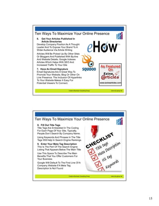 Ten Ways To Maximize Your Online Presence
 6.  Get Your Articles Published In
     Article Directories
 Develop Company Position As A Thought
 Leader And To Expose Your Brand To A
 Wider Audience Via Article Writing
 Articles Will Be Picked Up By Other Sites
 Or Bloggers And Published With By-line
 And Website Details. Google Indexes
 Articles Which Helps With SEO And
 Increased Traffic To Your Site
 7. Have An Email Signature
 Email Signatures Are A Great Way To
 Promote Your Website, Blog Or Other On
 Line Presence. The Inclusion Of Hyperlinks
 To Your Website Makes It Easy For
 Potential Viewers To Connect.


                               Creative Business Consulting Group   www.cbc-group.net




Ten Ways To Maximize Your Online Presence
 8. Fill Out Title Tags
 Title Tags Are Embedded In The Coding
 For Each Page Of Your Site. Typically,
 People Don’t Search By Company Name.
 Using Keywords And Phrases In The Title
 Tags Will Help In Search Engine Rankings
 9. Enter Your Meta Tag Description
 This Is The Part Of The Search Engine
 Listing That Appears Below The Main Title
 Use This Space To Describe The Main
 Benefits That You Offer Customers For
 Your Business
 Google Will Default To The First Line Of A
 Company Website If A Meta Tag
 Description Is Not Found


                               Creative Business Consulting Group   www.cbc-group.net




                                                                                        15
 