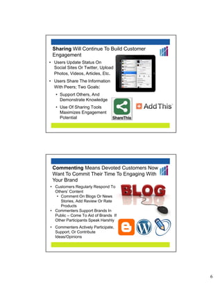 Sharing Will Continue To Build Customer
 Engagement
• Users Update Status On
  Social Sites Or Twitter, Upload
  Photos, Videos, Articles, Etc.
• Users Share The Information
  With Peers; Two Goals:
   • Support Others, And
     Demonstrate Knowledge
   • Use Of Sharing Tools
     Maximizes Engagement
     Potential




 Commenting Means Devoted Customers Now
 Want To Commit Their Time To Engaging With
 Your Brand
• Customers Regularly Respond To
  Others’ Content
   • Comment On Blogs Or News
     Stories, Add Review Or Rate
     Products
• Commenters Support Brands In
  Public – Come To Aid of Brands If
  Other Participants Speak Harshly
• Commenters Actively Participate,
  Support, Or Contribute
  Ideas/Opinions




                                              6
 