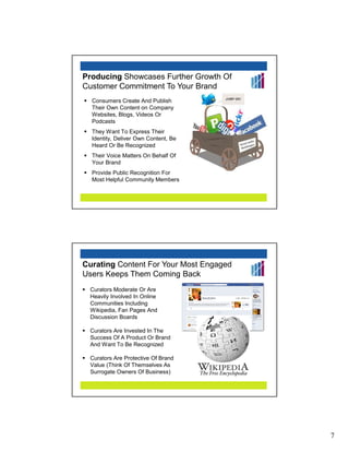 Producing Showcases Further Growth Of
Customer Commitment To Your Brand
  Consumers Create And Publish
  Their Own Content on Company
  Websites, Blogs, Videos Or
  Podcasts
  They Want To Express Their
  Identity, Deliver Own Content, Be
  Heard Or Be Recognized
  Their Voice Matters On Behalf Of
  Your Brand
  Provide Public Recognition For
  Most Helpful Community Members




Curating Content For Your Most Engaged
Users Keeps Them Coming Back
 Curators Moderate Or Are
 Heavily Involved In Online
 Communities Including
 Wikipedia, Fan Pages And
 Discussion Boards

 Curators Are Invested In The
 Success Of A Product Or Brand
 And Want To Be Recognized

 Curators Are Protective Of Brand
 Value (Think Of Themselves As
 Surrogate Owners Of Business)




                                         7
 