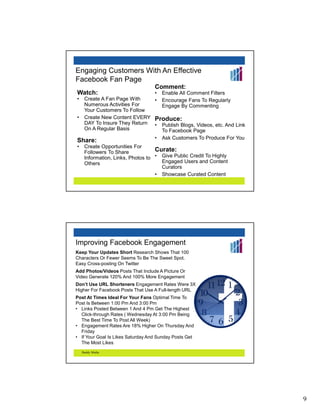 Engaging Customers With An Effective
Facebook Fan Page
                                   Comment:
Watch:                         • Enable All Comment Filters
•    Create A Fan Page With    • Encourage Fans To Regularly
     Numerous Activities For     Engage By Commenting
     Your Customers To Follow
•    Create New Content EVERY Produce:
     DAY To Insure They Return • Publish Blogs, Videos, etc. And Link
     On A Regular Basis          To Facebook Page
                                   •   Ask Customers To Produce For You
Share:
•    Create Opportunities For
     Followers To Share            Curate:
     Information, Links, Photos to • Give Public Credit To Highly
     Others                          Engaged Users and Content
                                     Curators
                                   • Showcase Curated Content




Improving Facebook Engagement
Keep Your Updates Short Research Shows That 100
Characters Or Fewer Seems To Be The Sweet Spot.
Easy Cross-posting On Twitter
Add Photos/Videos Posts That Include A Picture Or
Video Generate 120% And 100% More Engagement
Don’t Use URL Shorteners Engagement Rates Were 3X
Higher For Facebook Posts That Use A Full-length URL
Post At Times Ideal For Your Fans Optimal Time To
Post Is Between 1:00 Pm And 3:00 Pm
• Links Posted Between 1 And 4 Pm Get The Highest
  Click-through Rates ( Wednesday At 3:00 Pm Being
  The Best Time To Post All Week)
• Engagement Rates Are 18% Higher On Thursday And
  Friday
• If Your Goal Is Likes Saturday And Sunday Posts Get
  The Most Likes
    Buddy Media




                                                                          9
 