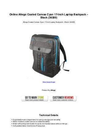 Online Altego Coated Canvas Cyan 17-Inch Laptop Backpack –
Black (36300)
Altego Coated Canvas Cyan 17-Inch Laptop Backpack – Black (36300)
View large image
Product By Altego
Technical Details
Expandable main compartment for serious storage and versatility
Water resistant coated canvas for added durability
Metal self-locking twist buckle for quick one-handed closer while on the go
Soft padded fabric lined interior iPad pocket
 