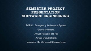 SEMESTER PROJECT
PRESENTATION
SOFTWARE ENGINEERING
TOPIC : Emergency Ambulance System
Group Members.
Anwar Hussain(31579)
Amina khalid(31028)
Instructor :Sir Muhamad Khateeb khan
 