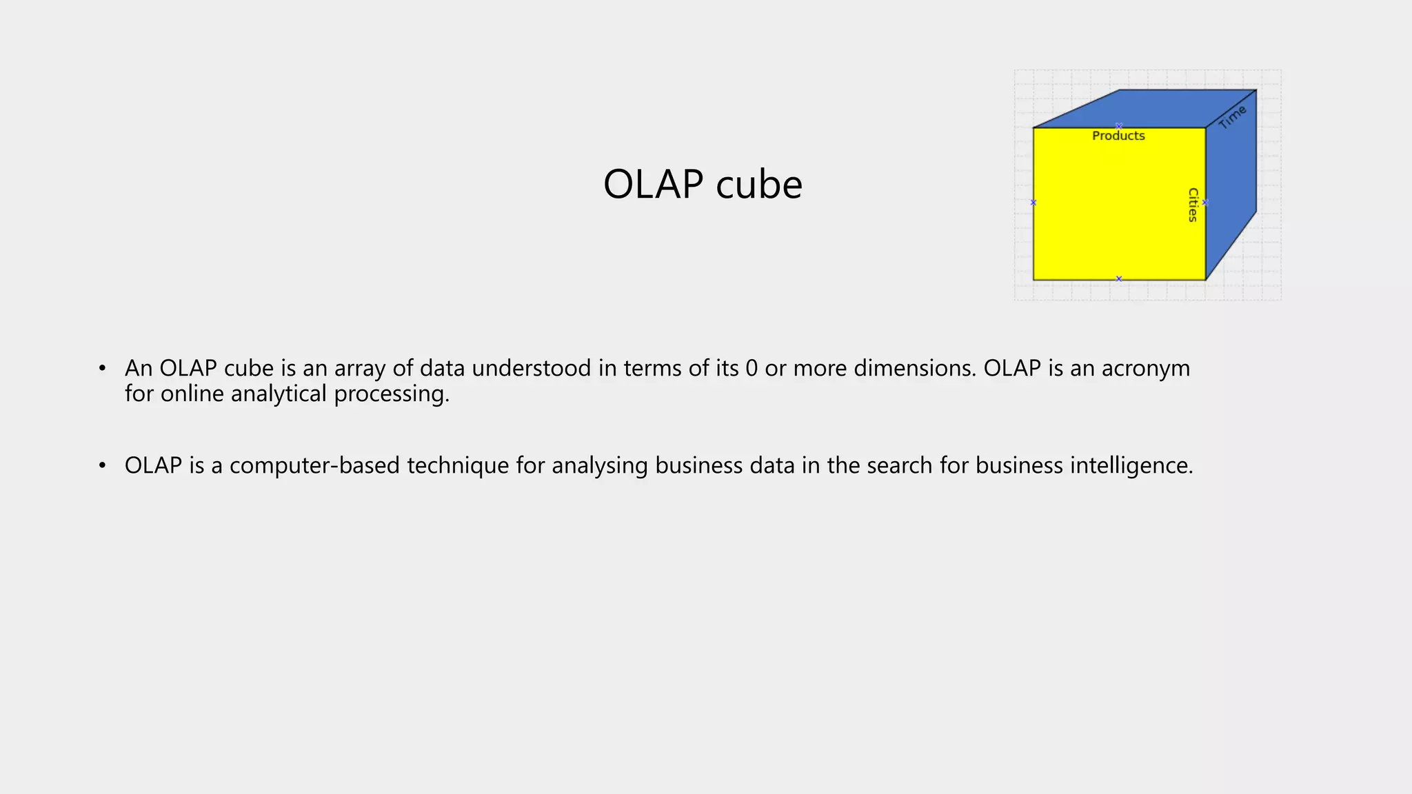 OLAP cube
• An OLAP cube is an array of data understood in terms of its 0 or more dimensions. OLAP is an acronym
for online analytical processing.
• OLAP is a computer-based technique for analysing business data in the search for business intelligence.
 