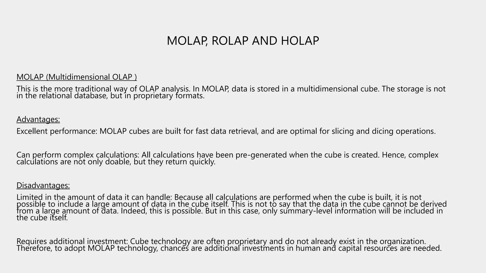 MOLAP, ROLAP AND HOLAP
MOLAP (Multidimensional OLAP )
This is the more traditional way of OLAP analysis. In MOLAP, data is stored in a multidimensional cube. The storage is not
in the relational database, but in proprietary formats.
Advantages:
Excellent performance: MOLAP cubes are built for fast data retrieval, and are optimal for slicing and dicing operations.
Can perform complex calculations: All calculations have been pre-generated when the cube is created. Hence, complex
calculations are not only doable, but they return quickly.
Disadvantages:
Limited in the amount of data it can handle: Because all calculations are performed when the cube is built, it is not
possible to include a large amount of data in the cube itself. This is not to say that the data in the cube cannot be derived
from a large amount of data. Indeed, this is possible. But in this case, only summary-level information will be included in
the cube itself.
Requires additional investment: Cube technology are often proprietary and do not already exist in the organization.
Therefore, to adopt MOLAP technology, chances are additional investments in human and capital resources are needed.
 