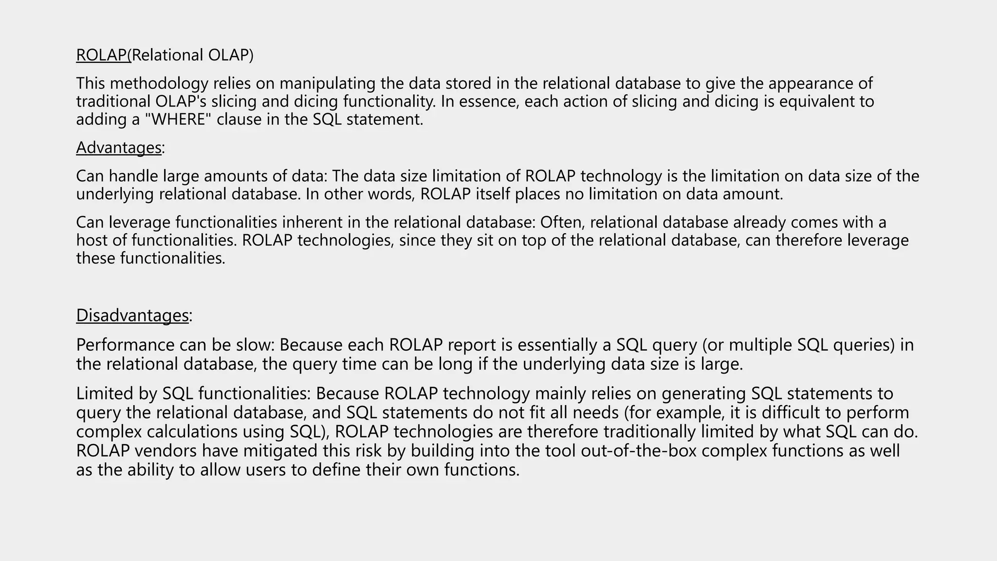 ROLAP(Relational OLAP)
This methodology relies on manipulating the data stored in the relational database to give the appearance of
traditional OLAP's slicing and dicing functionality. In essence, each action of slicing and dicing is equivalent to
adding a "WHERE" clause in the SQL statement.
Advantages:
Can handle large amounts of data: The data size limitation of ROLAP technology is the limitation on data size of the
underlying relational database. In other words, ROLAP itself places no limitation on data amount.
Can leverage functionalities inherent in the relational database: Often, relational database already comes with a
host of functionalities. ROLAP technologies, since they sit on top of the relational database, can therefore leverage
these functionalities.
Disadvantages:
Performance can be slow: Because each ROLAP report is essentially a SQL query (or multiple SQL queries) in
the relational database, the query time can be long if the underlying data size is large.
Limited by SQL functionalities: Because ROLAP technology mainly relies on generating SQL statements to
query the relational database, and SQL statements do not fit all needs (for example, it is difficult to perform
complex calculations using SQL), ROLAP technologies are therefore traditionally limited by what SQL can do.
ROLAP vendors have mitigated this risk by building into the tool out-of-the-box complex functions as well
as the ability to allow users to define their own functions.
 
