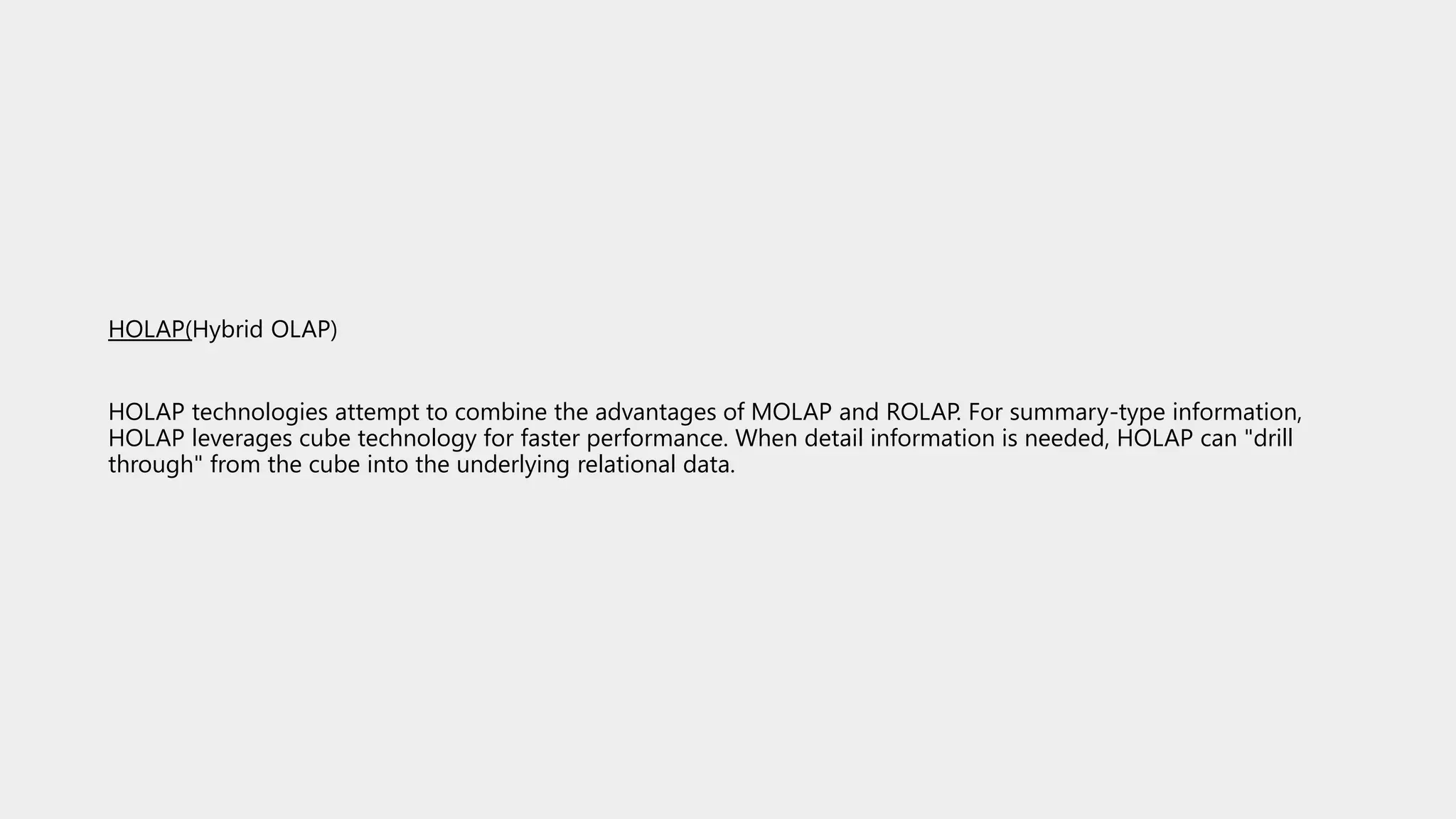 HOLAP(Hybrid OLAP)
HOLAP technologies attempt to combine the advantages of MOLAP and ROLAP. For summary-type information,
HOLAP leverages cube technology for faster performance. When detail information is needed, HOLAP can "drill
through" from the cube into the underlying relational data.
 