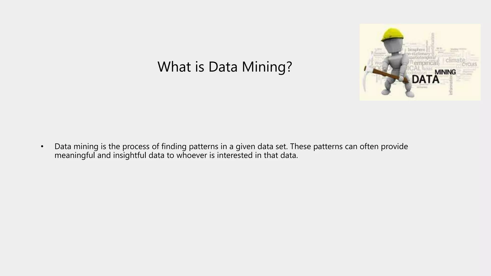 What is Data Mining?
• Data mining is the process of finding patterns in a given data set. These patterns can often provide
meaningful and insightful data to whoever is interested in that data.
 