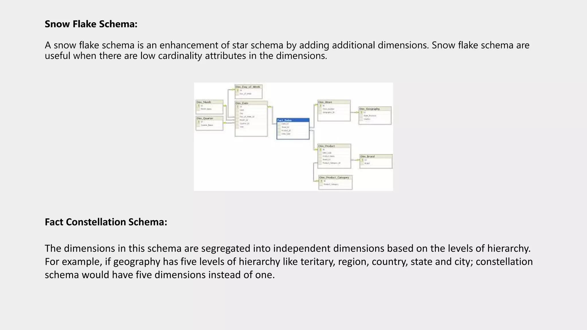 Snow Flake Schema:
A snow flake schema is an enhancement of star schema by adding additional dimensions. Snow flake schema are
useful when there are low cardinality attributes in the dimensions.
Fact Constellation Schema:
The dimensions in this schema are segregated into independent dimensions based on the levels of hierarchy.
For example, if geography has five levels of hierarchy like teritary, region, country, state and city; constellation
schema would have five dimensions instead of one.
 