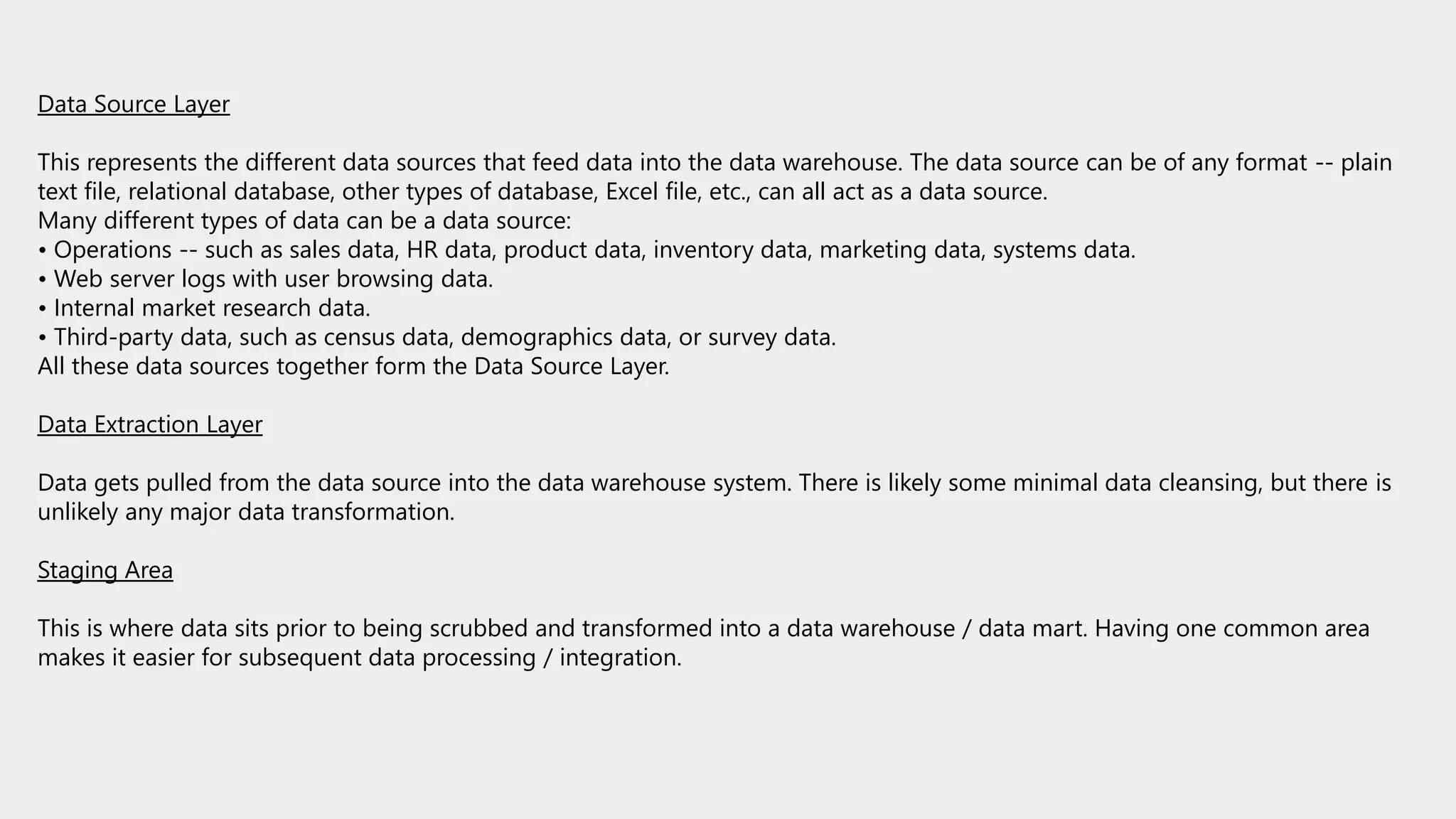 Data Source Layer
This represents the different data sources that feed data into the data warehouse. The data source can be of any format -- plain
text file, relational database, other types of database, Excel file, etc., can all act as a data source.
Many different types of data can be a data source:
• Operations -- such as sales data, HR data, product data, inventory data, marketing data, systems data.
• Web server logs with user browsing data.
• Internal market research data.
• Third-party data, such as census data, demographics data, or survey data.
All these data sources together form the Data Source Layer.
Data Extraction Layer
Data gets pulled from the data source into the data warehouse system. There is likely some minimal data cleansing, but there is
unlikely any major data transformation.
Staging Area
This is where data sits prior to being scrubbed and transformed into a data warehouse / data mart. Having one common area
makes it easier for subsequent data processing / integration.
 