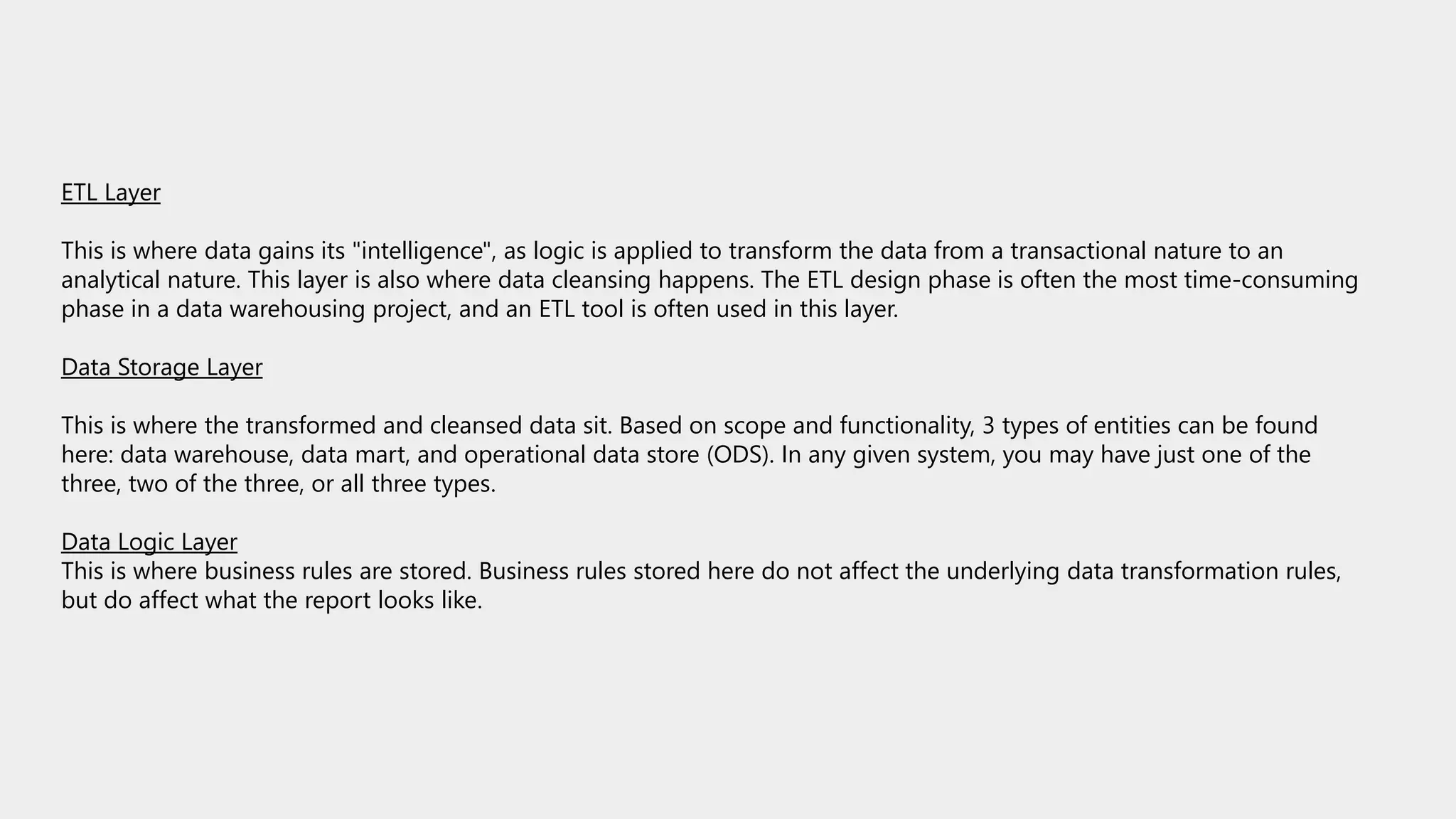 ETL Layer
This is where data gains its "intelligence", as logic is applied to transform the data from a transactional nature to an
analytical nature. This layer is also where data cleansing happens. The ETL design phase is often the most time-consuming
phase in a data warehousing project, and an ETL tool is often used in this layer.
Data Storage Layer
This is where the transformed and cleansed data sit. Based on scope and functionality, 3 types of entities can be found
here: data warehouse, data mart, and operational data store (ODS). In any given system, you may have just one of the
three, two of the three, or all three types.
Data Logic Layer
This is where business rules are stored. Business rules stored here do not affect the underlying data transformation rules,
but do affect what the report looks like.
 