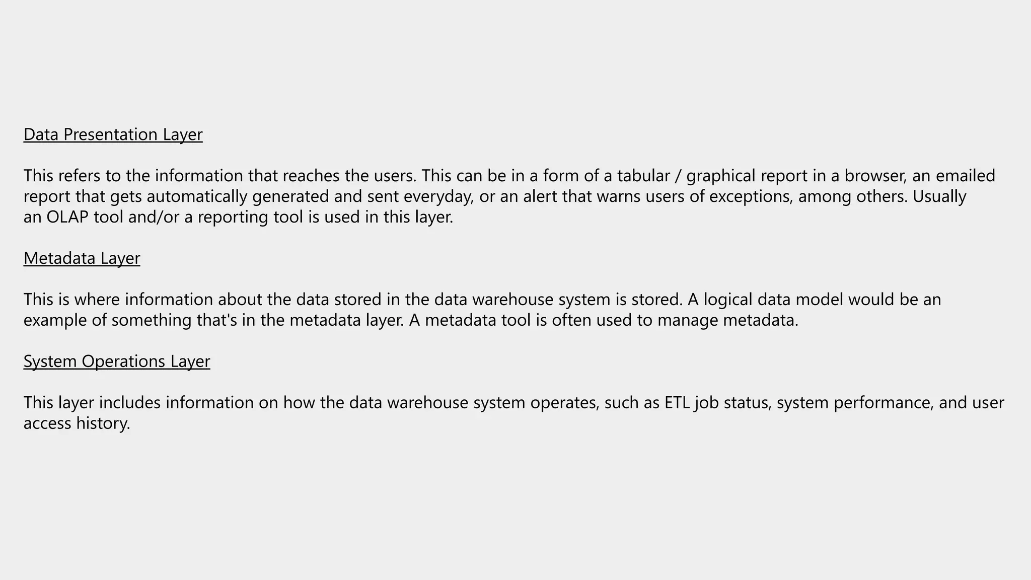 Data Presentation Layer
This refers to the information that reaches the users. This can be in a form of a tabular / graphical report in a browser, an emailed
report that gets automatically generated and sent everyday, or an alert that warns users of exceptions, among others. Usually
an OLAP tool and/or a reporting tool is used in this layer.
Metadata Layer
This is where information about the data stored in the data warehouse system is stored. A logical data model would be an
example of something that's in the metadata layer. A metadata tool is often used to manage metadata.
System Operations Layer
This layer includes information on how the data warehouse system operates, such as ETL job status, system performance, and user
access history.
 