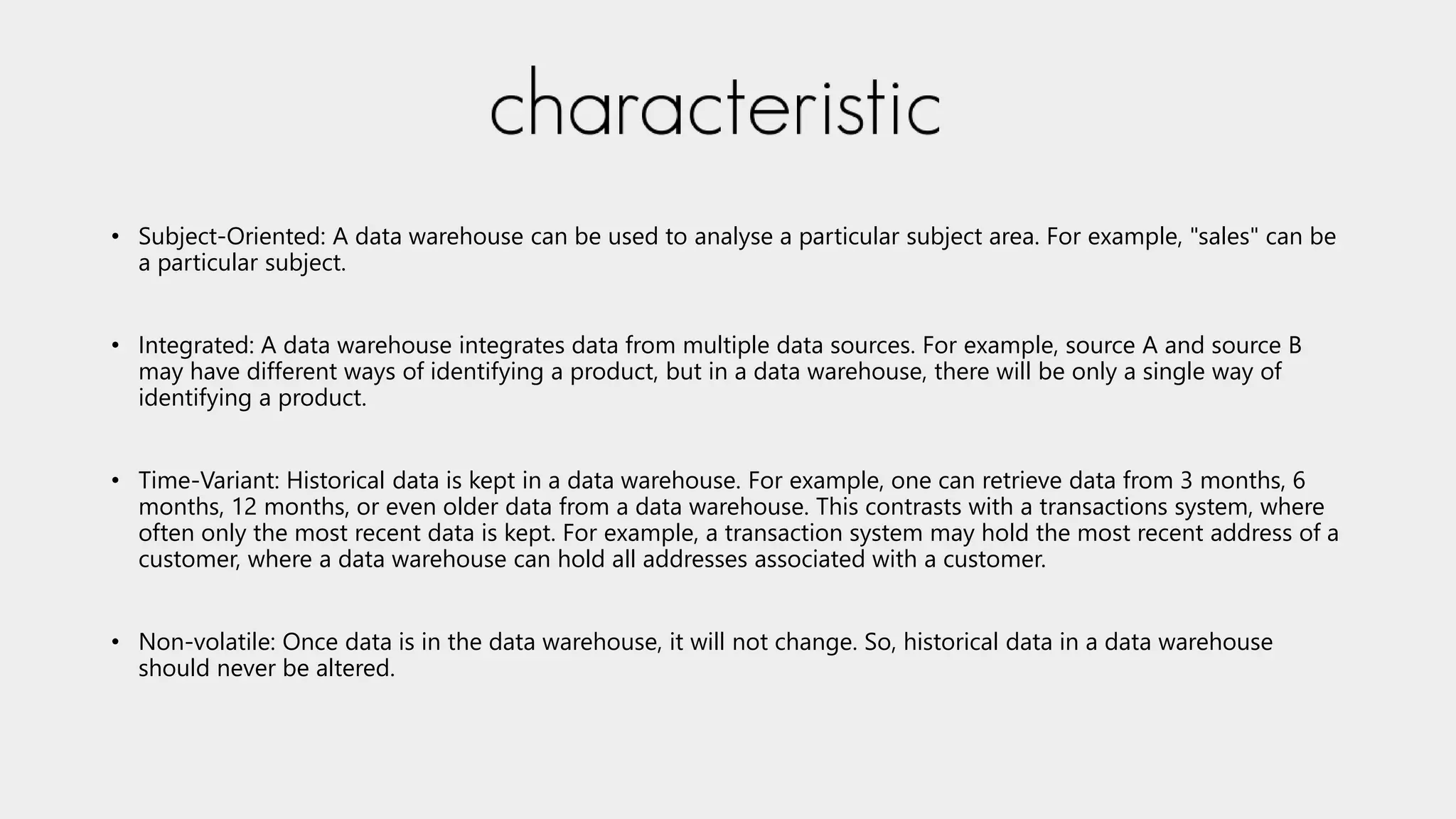 • Subject-Oriented: A data warehouse can be used to analyse a particular subject area. For example, "sales" can be
a particular subject.
• Integrated: A data warehouse integrates data from multiple data sources. For example, source A and source B
may have different ways of identifying a product, but in a data warehouse, there will be only a single way of
identifying a product.
• Time-Variant: Historical data is kept in a data warehouse. For example, one can retrieve data from 3 months, 6
months, 12 months, or even older data from a data warehouse. This contrasts with a transactions system, where
often only the most recent data is kept. For example, a transaction system may hold the most recent address of a
customer, where a data warehouse can hold all addresses associated with a customer.
• Non-volatile: Once data is in the data warehouse, it will not change. So, historical data in a data warehouse
should never be altered.
 