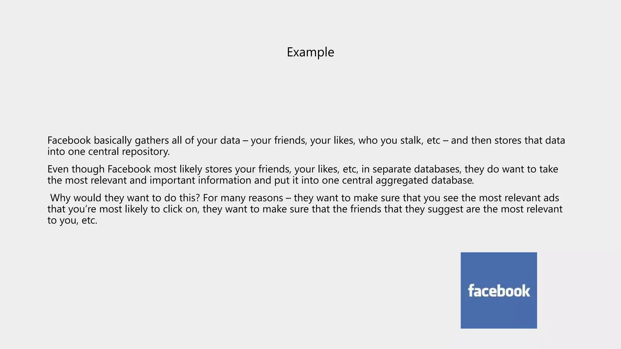 Example
Facebook basically gathers all of your data – your friends, your likes, who you stalk, etc – and then stores that data
into one central repository.
Even though Facebook most likely stores your friends, your likes, etc, in separate databases, they do want to take
the most relevant and important information and put it into one central aggregated database.
Why would they want to do this? For many reasons – they want to make sure that you see the most relevant ads
that you’re most likely to click on, they want to make sure that the friends that they suggest are the most relevant
to you, etc.
 