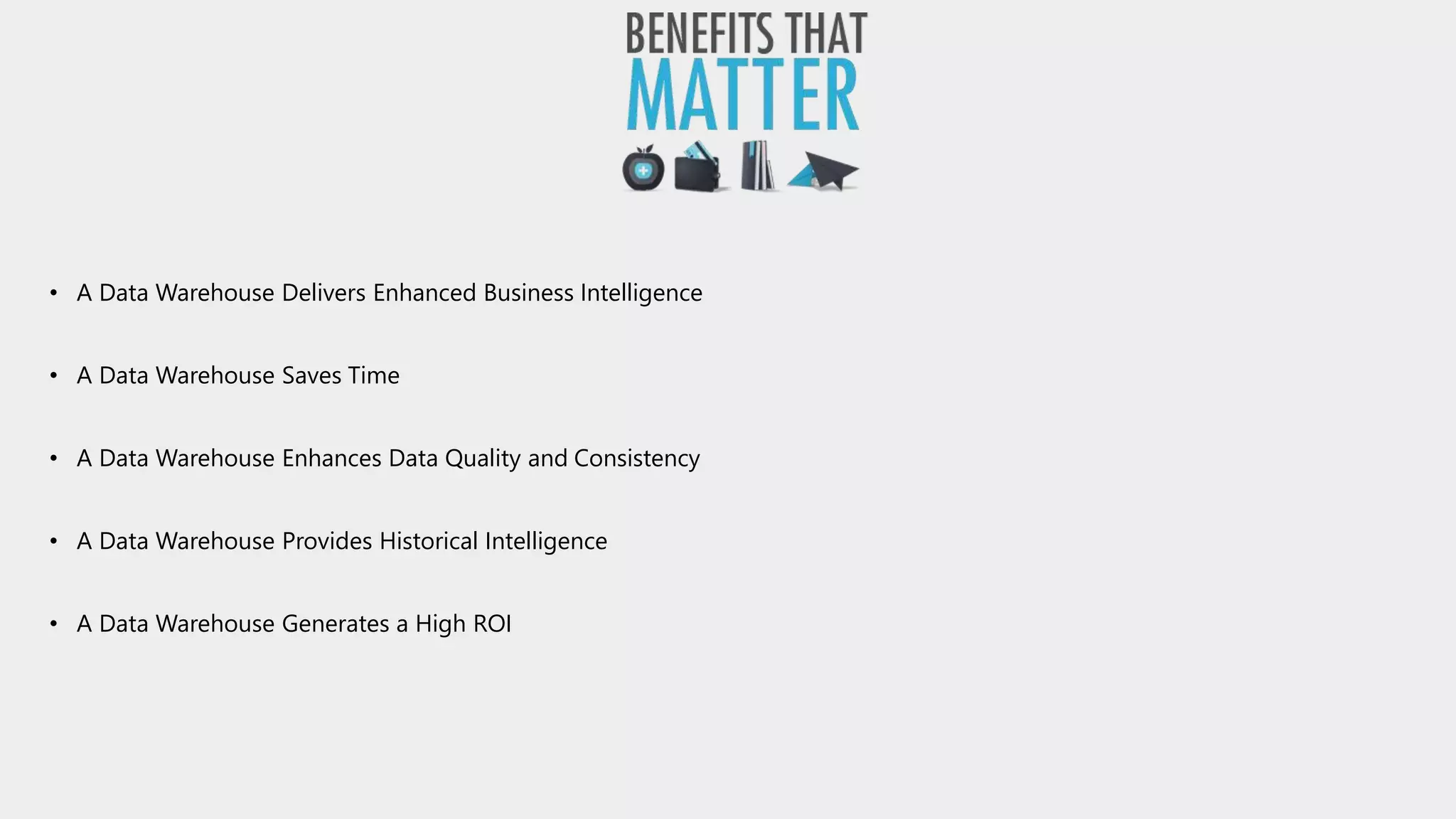 • A Data Warehouse Delivers Enhanced Business Intelligence
• A Data Warehouse Saves Time
• A Data Warehouse Enhances Data Quality and Consistency
• A Data Warehouse Provides Historical Intelligence
• A Data Warehouse Generates a High ROI
 