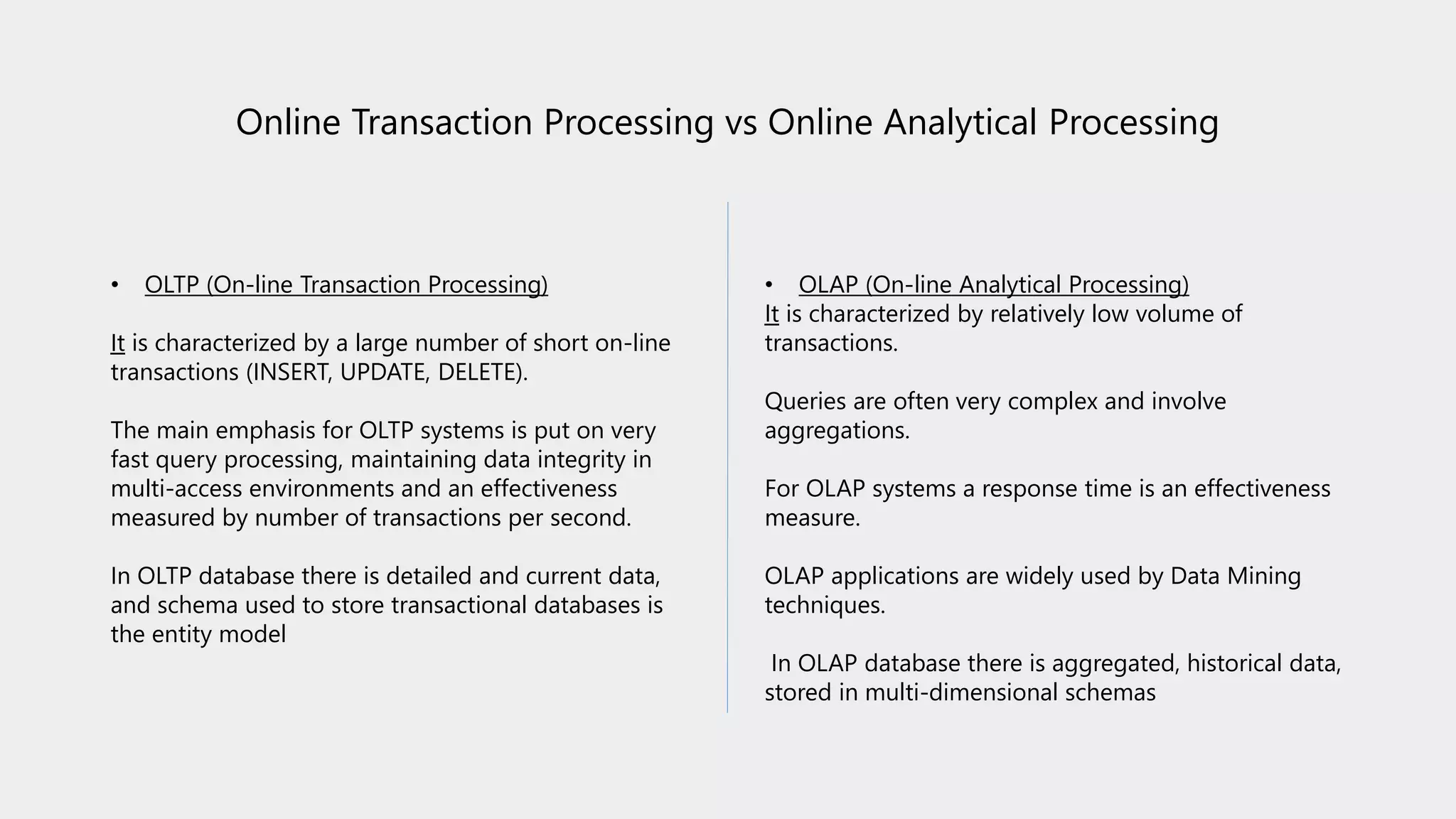 Online Transaction Processing vs Online Analytical Processing
• OLTP (On-line Transaction Processing)
It is characterized by a large number of short on-line
transactions (INSERT, UPDATE, DELETE).
The main emphasis for OLTP systems is put on very
fast query processing, maintaining data integrity in
multi-access environments and an effectiveness
measured by number of transactions per second.
In OLTP database there is detailed and current data,
and schema used to store transactional databases is
the entity model
• OLAP (On-line Analytical Processing)
It is characterized by relatively low volume of
transactions.
Queries are often very complex and involve
aggregations.
For OLAP systems a response time is an effectiveness
measure.
OLAP applications are widely used by Data Mining
techniques.
In OLAP database there is aggregated, historical data,
stored in multi-dimensional schemas
 